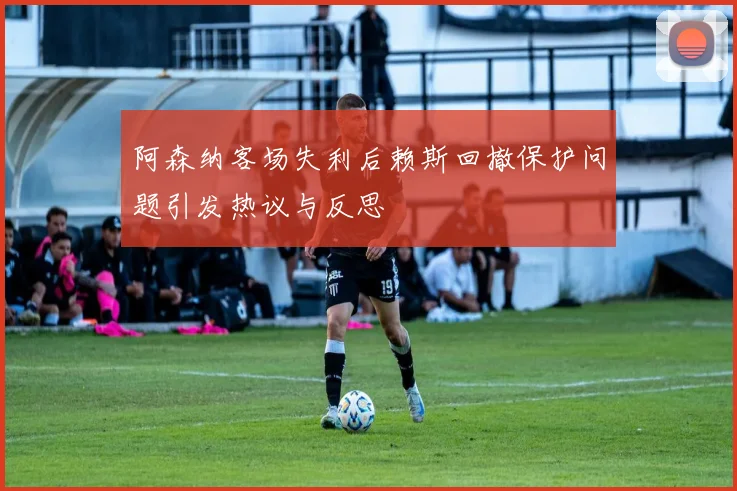 阿森纳客场失利后赖斯回撤保护问题引发热议与反思