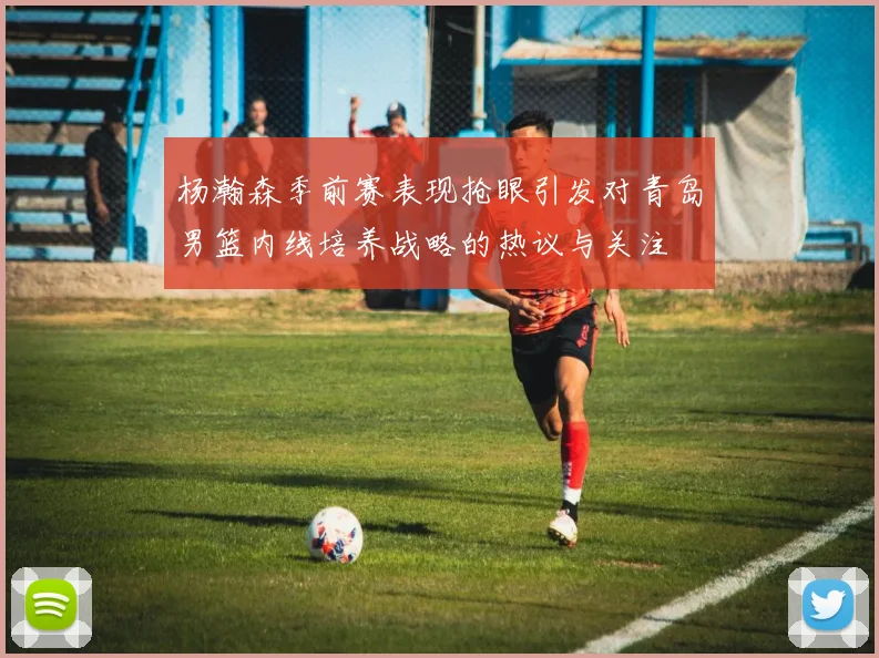 杨瀚森季前赛表现抢眼引发对青岛男篮内线培养战略的热议与关注