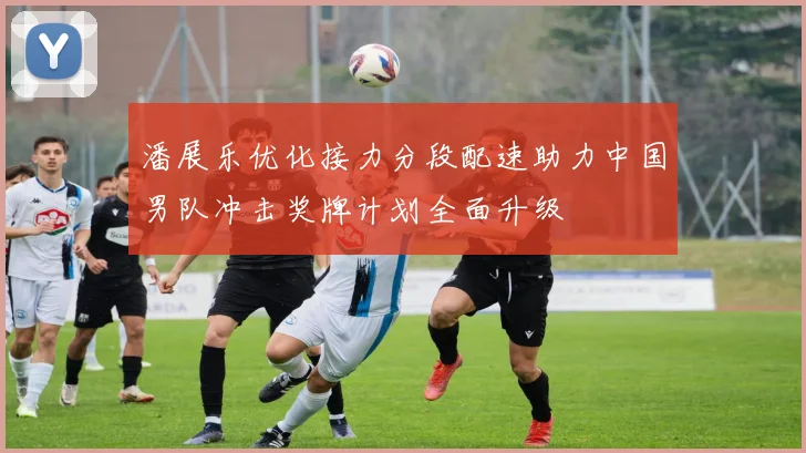 潘展乐优化接力分段配速助力中国男队冲击奖牌计划全面升级