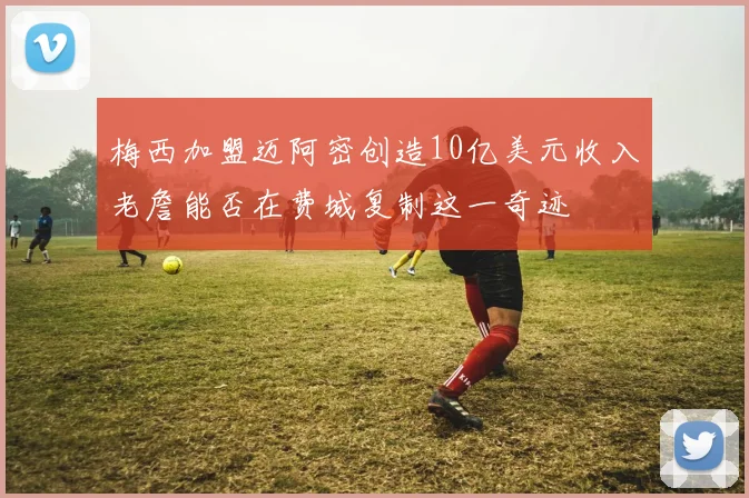梅西加盟迈阿密创造10亿美元收入老詹能否在费城复制这一奇迹