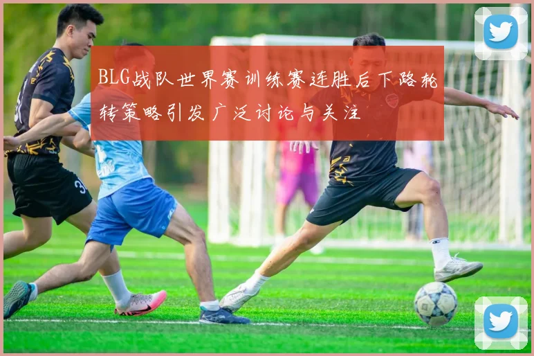 BLG战队世界赛训练赛连胜后下路轮转策略引发广泛讨论与关注