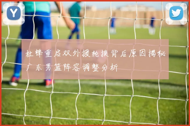 杜锋重启双外援轮换背后原因揭秘广东男篮阵容调整分析